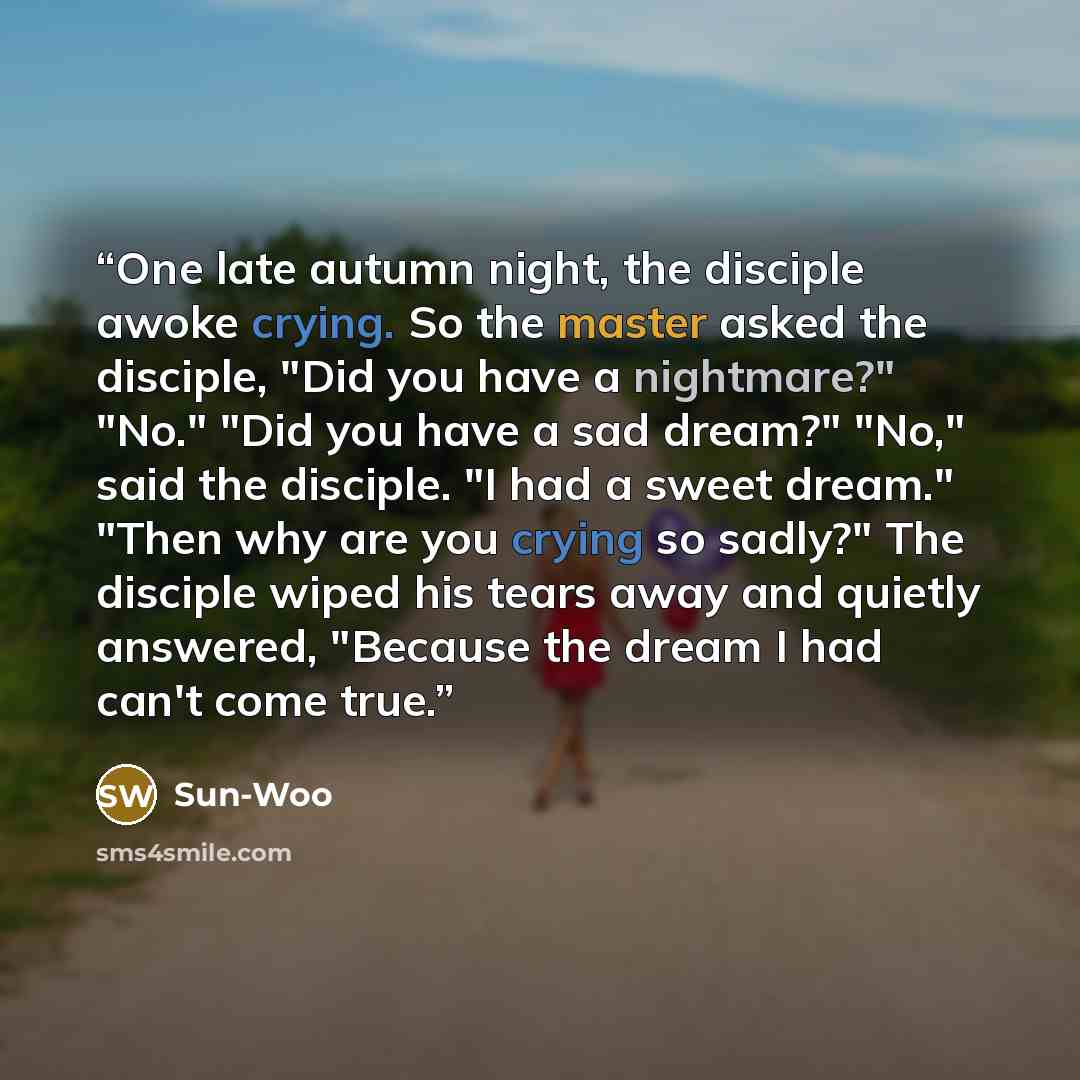 “One late autumn night, the disciple awoke crying. So the master asked the disciple, "Did you have a nightmare?" "No." "Did you have a sad dream?" "No," said the disciple. "I had a sweet dream." "Then why are you crying so sadly?" The disciple wiped his tears away and quietly answered, "Because the…” quote by Sun-Woo
