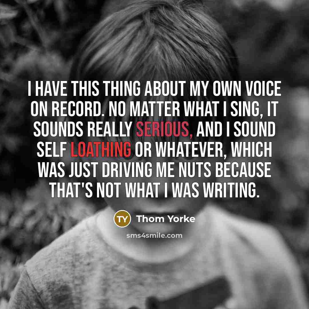 “I have this thing about my own voice on record. No matter what I sing, it sounds really serious, and I sound self loathing or whatever, which was just driving me nuts because that's not what I was writing.” quote by Thom Yorke