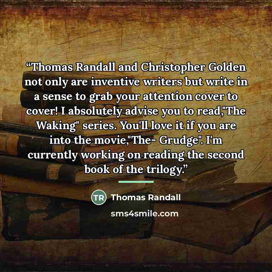 “Thomas Randall and Christopher Golden not only are inventive writers but write in a sense to grab your attention cover to cover! I absolutely advise you to read,"The Waking" series. You'll love it if you are into the movie,"The- Grudge". I'm currently working on reading the second book of the…” quote by Thomas Randall
