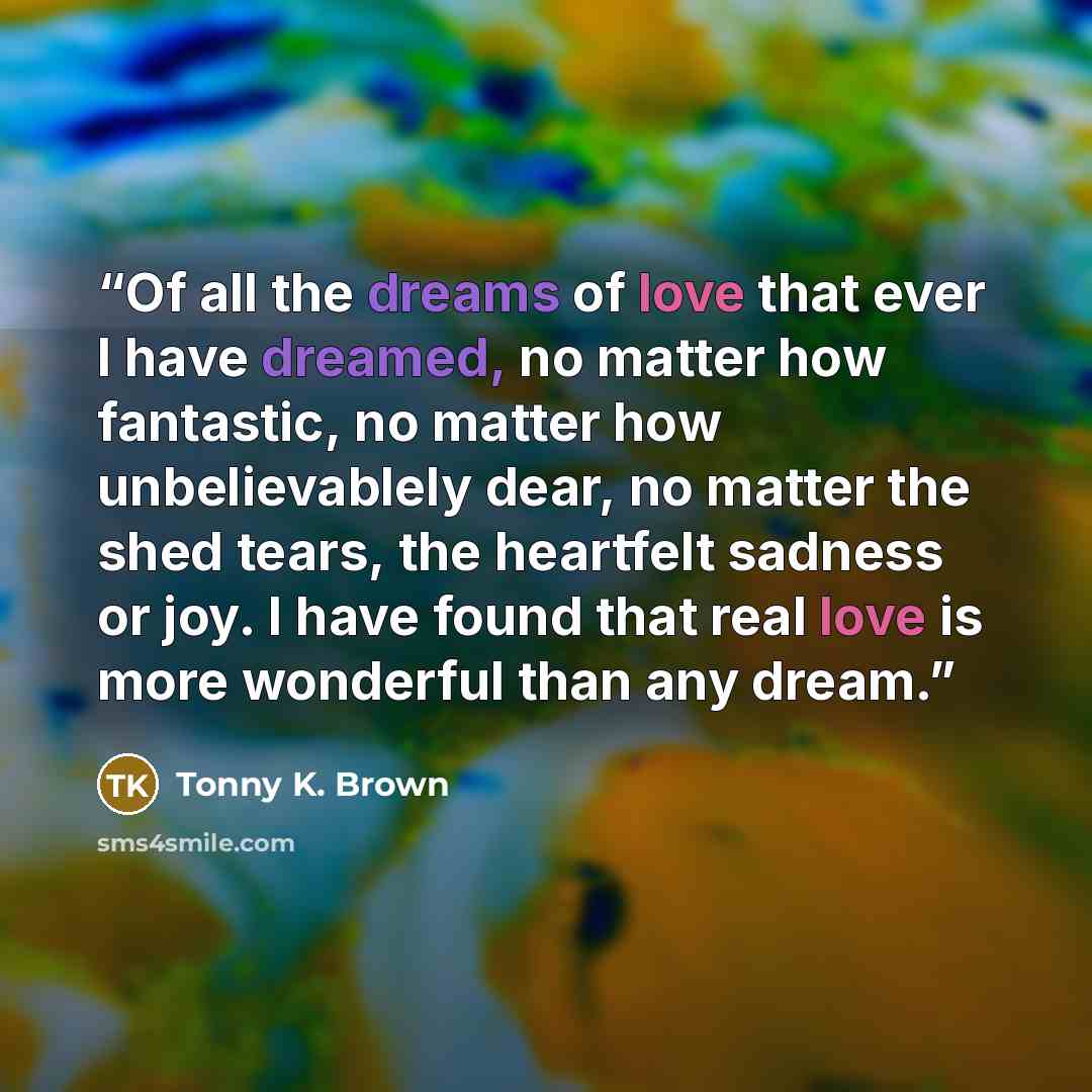 “Of all the dreams of love that ever I have dreamed, no matter how fantastic, no matter how unbelievablely dear, no matter the shed tears, the heartfelt sadness or joy. I have found that real love is more wonderful than any dream.” quote by Tonny K. Brown