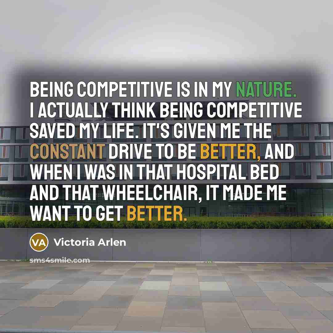 “Being competitive is in my nature. I actually think being competitive saved my life. It's given me the constant drive to be better, and when I was in that hospital bed and that wheelchair, it made me want to get better.” quote by Victoria Arlen