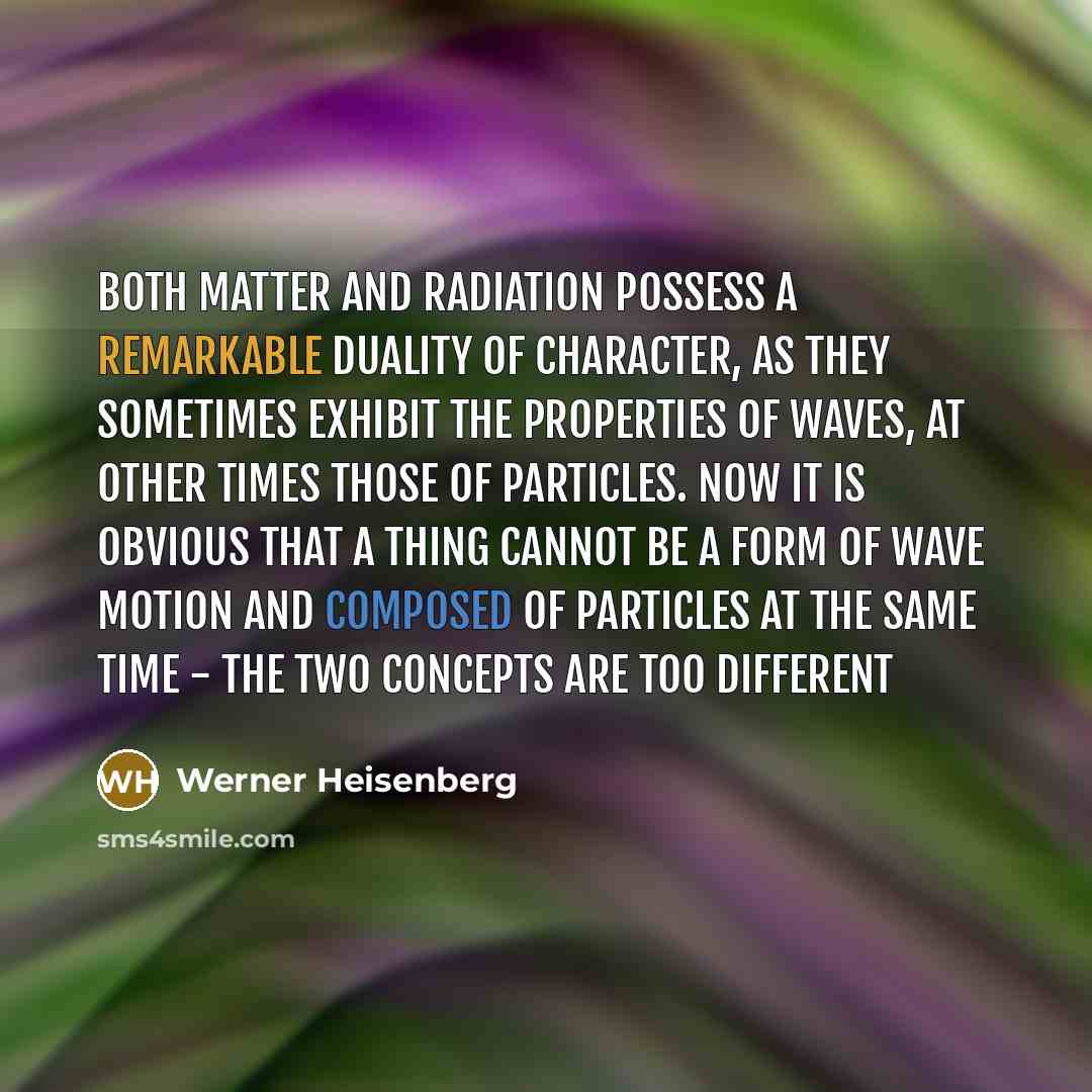 “Both matter and radiation possess a remarkable duality of character, as they sometimes exhibit the properties of waves, at other times those of particles. Now it is obvious that a thing cannot be a form of wave motion and composed of particles at the same time - the two concepts are too different” quote by Werner Heisenberg