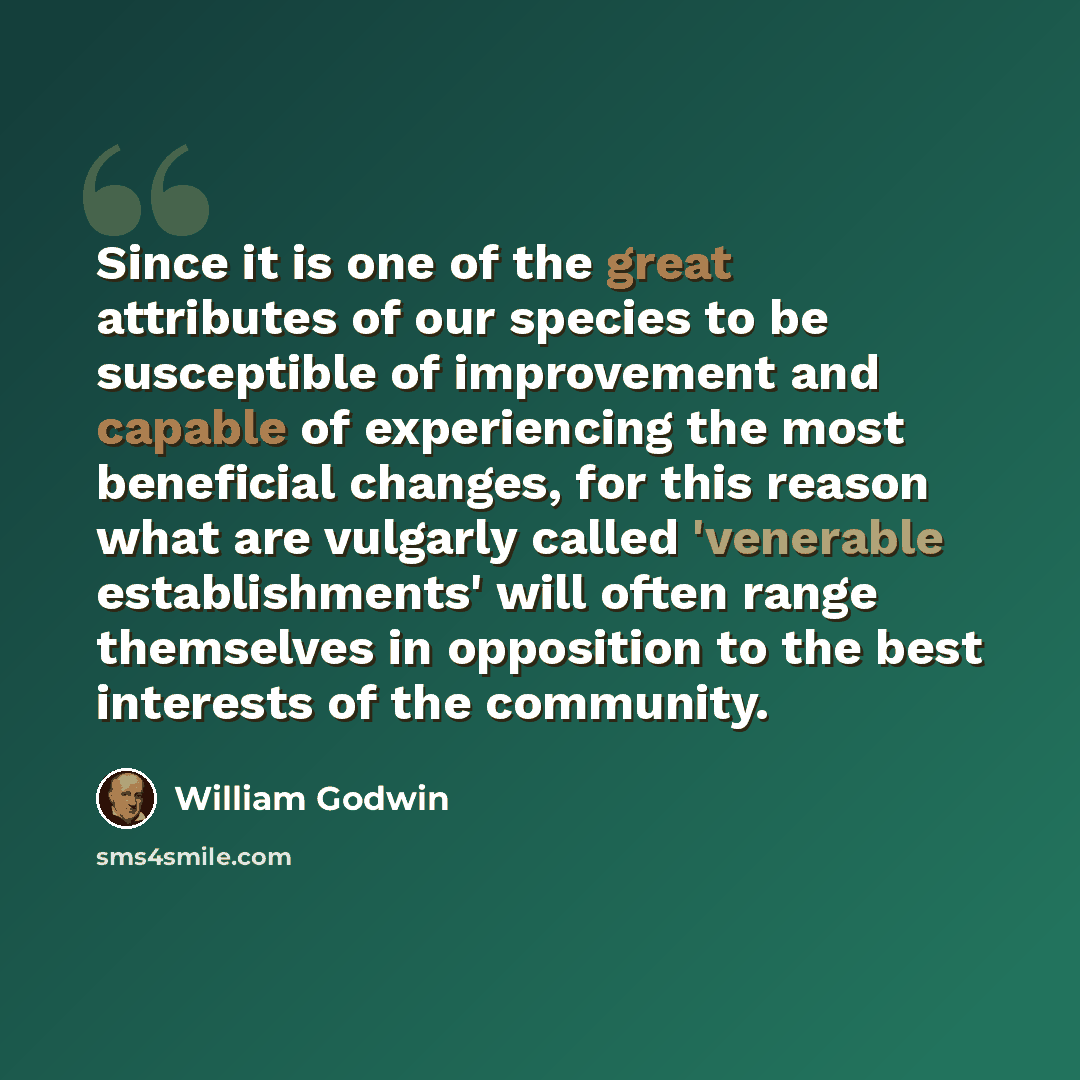 “Since it is one of the great attributes of our species to be susceptible of improvement and capable of experiencing the most beneficial changes, for this reason what are vulgarly called 'venerable establishments' will often range themselves in opposition to the best interests of the community.” quote by William Godwin