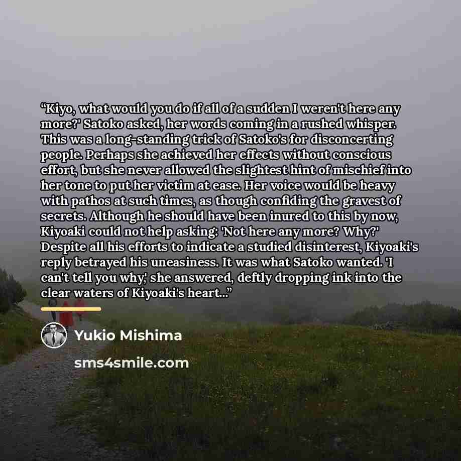 “Kiyo, what would you do if all of a sudden I weren't here any more?' Satoko asked, her words coming in a rushed whisper. This was a long-standing trick of Satoko's for disconcerting people. Perhaps she achieved her effects without conscious effort, but she never allowed the slightest hint of…” quote by Yukio Mishima