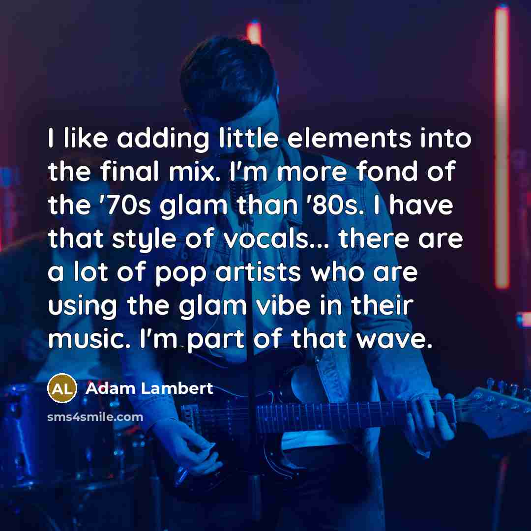 “I like adding little elements into the final mix. I'm more fond of the '70s glam than '80s. I have that style of vocals... there are a lot of pop artists who are using the glam vibe in their music. I'm part of that wave.” quote by Adam Lambert