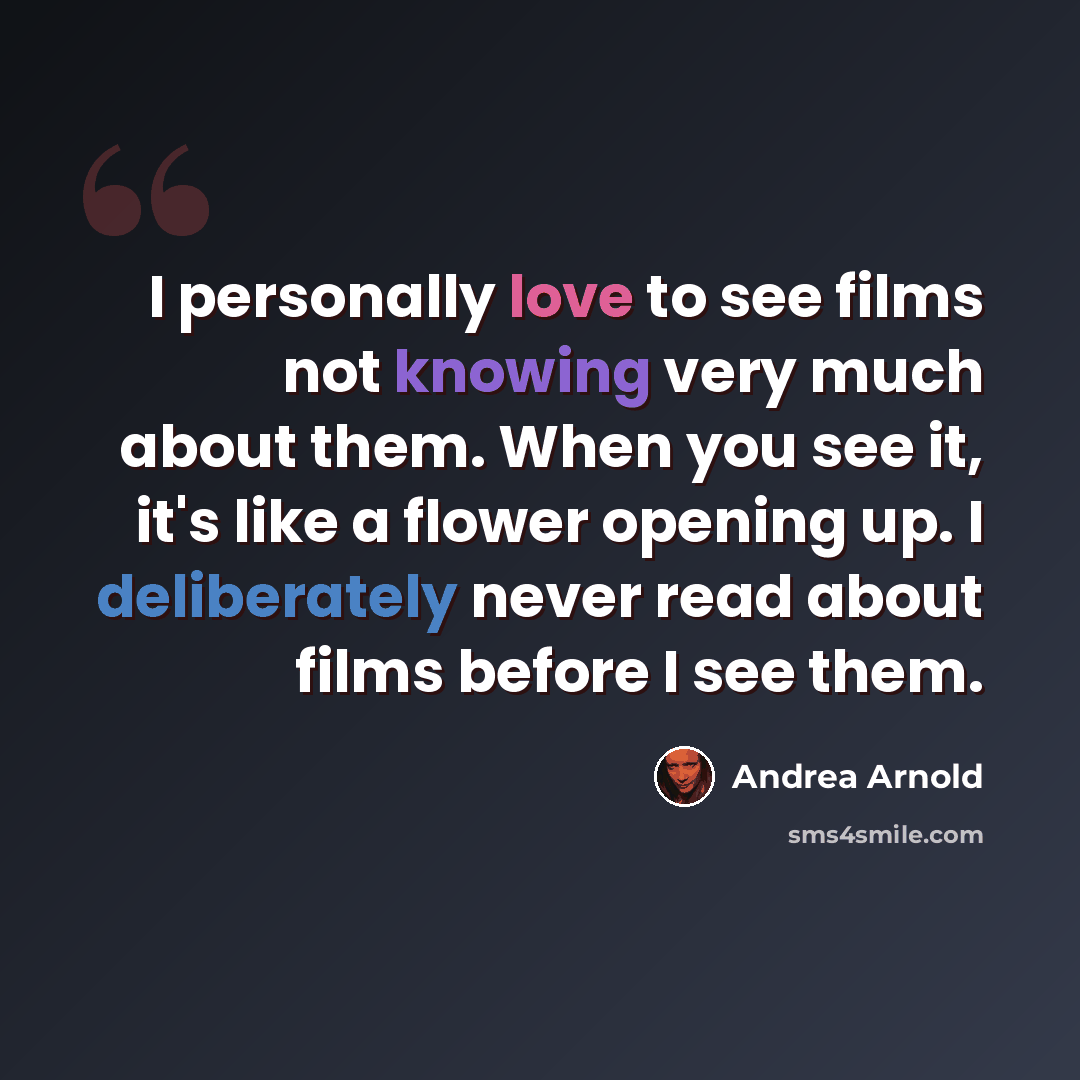 “I personally love to see films not knowing very much about them. When you see it, it's like a flower opening up. I deliberately never read about films before I see them.” quote by Andrea Arnold