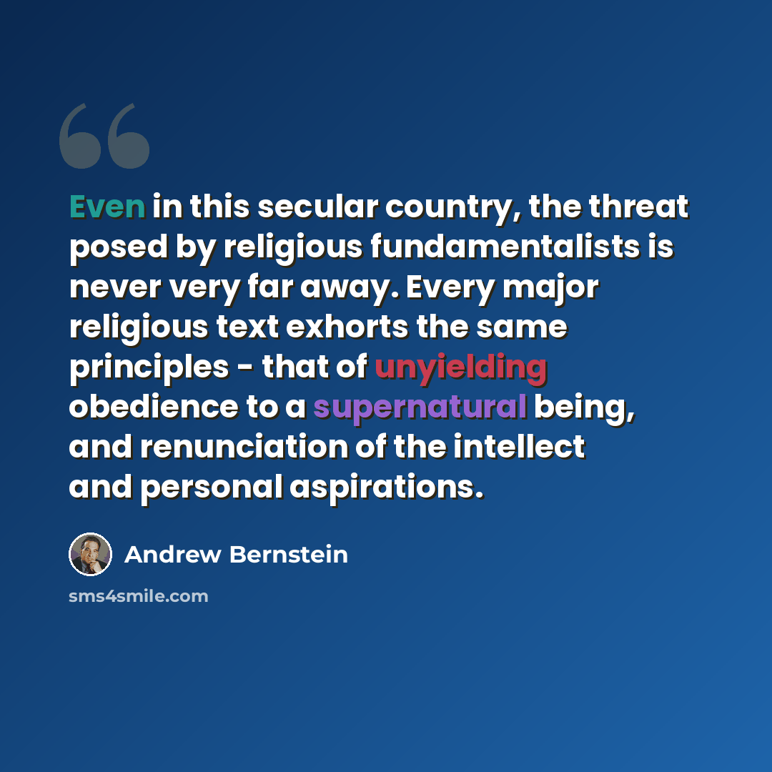 “Even in this secular country, the threat posed by religious fundamentalists is never very far away. Every major religious text exhorts the same principles - that of unyielding obedience to a supernatural being, and renunciation of the intellect and personal aspirations.” quote by Andrew Bernstein