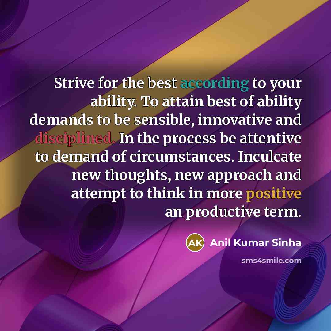 “Strive for the best according to your ability. To attain best of ability demands to be sensible, innovative and disciplined. In the process be attentive to demand of circumstances. Inculcate new thoughts, new approach and attempt to think in more positive an productive term.” quote by Anil Kumar Sinha