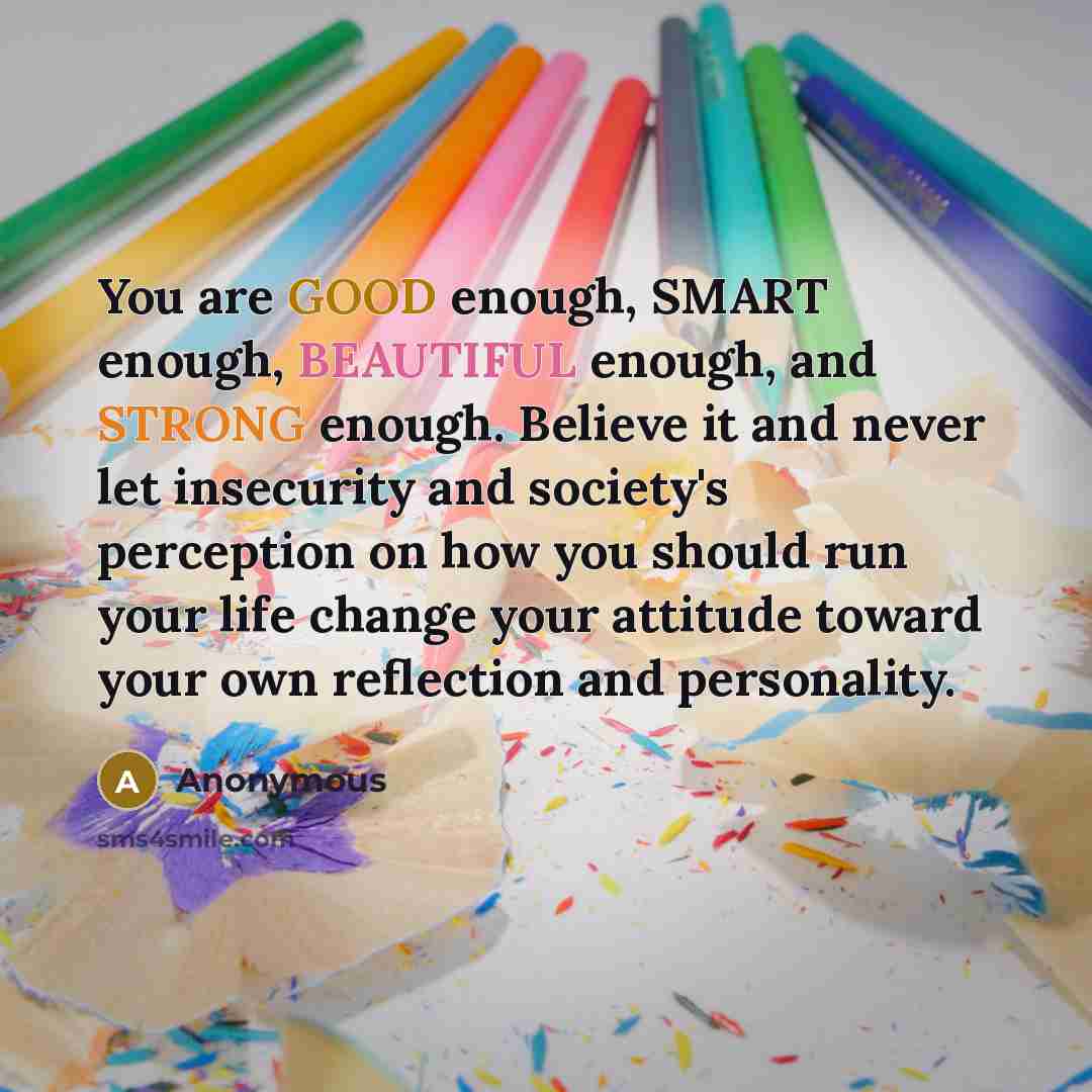 “You are GOOD enough, SMART enough, BEAUTIFUL enough, and STRONG enough. Believe it and never let insecurity and society's perception on how you should run your life change your attitude toward your own reflection and personality.” quote by Anonymous