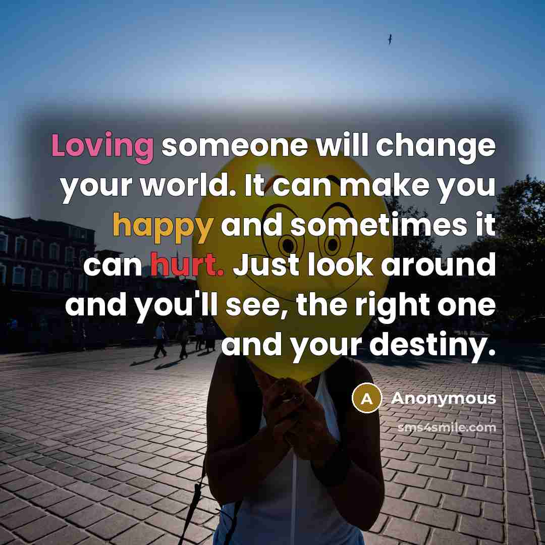 “Loving someone will change your world. It can make you happy and sometimes it can hurt. Just look around and you'll see, the right one and your destiny.” quote by Anonymous