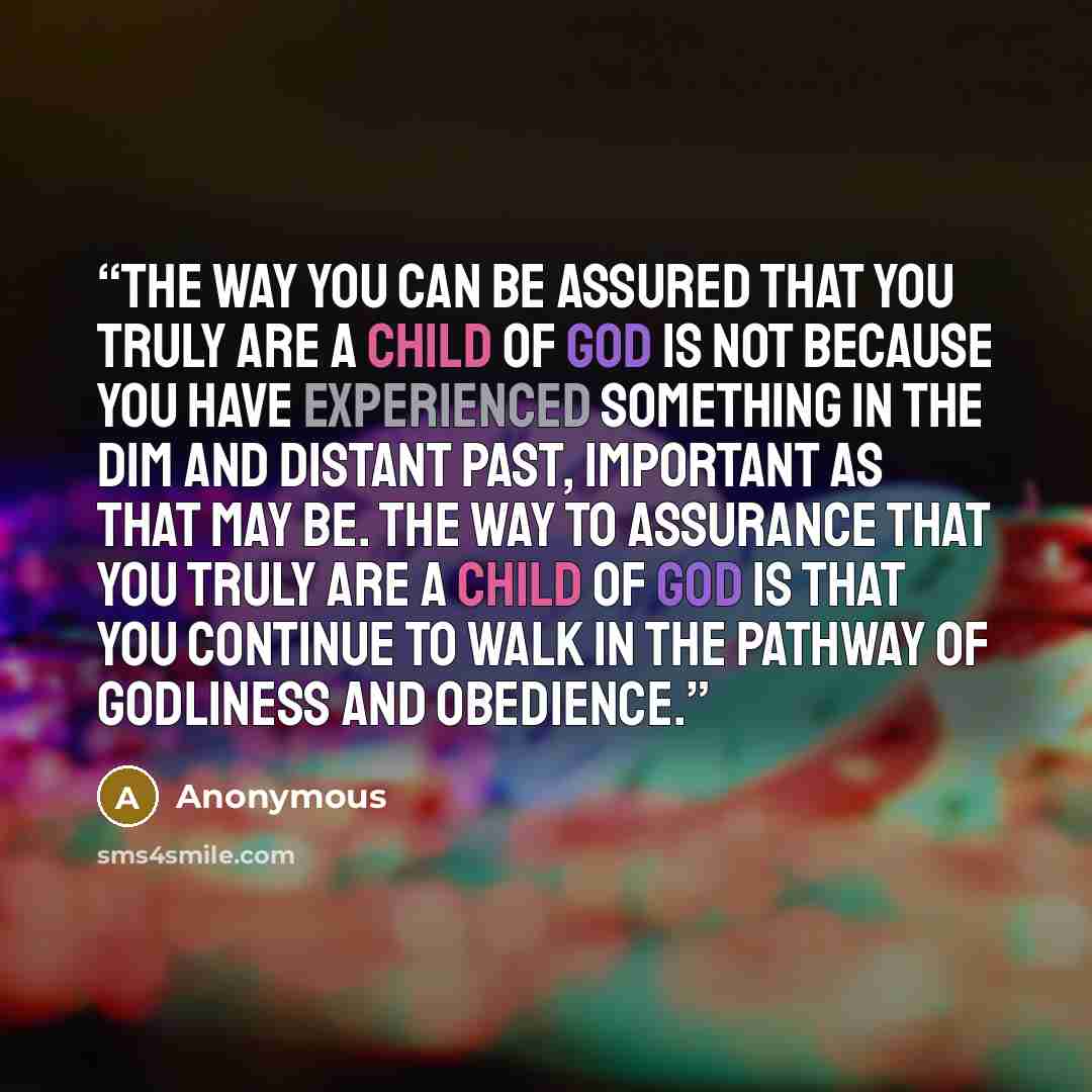 “the way you can be assured that you truly are a child of God is not because you have experienced something in the dim and distant past, important as that may be. The way to assurance that you truly are a child of God is that you continue to walk in the pathway of godliness and obedience.” quote by Anonymous