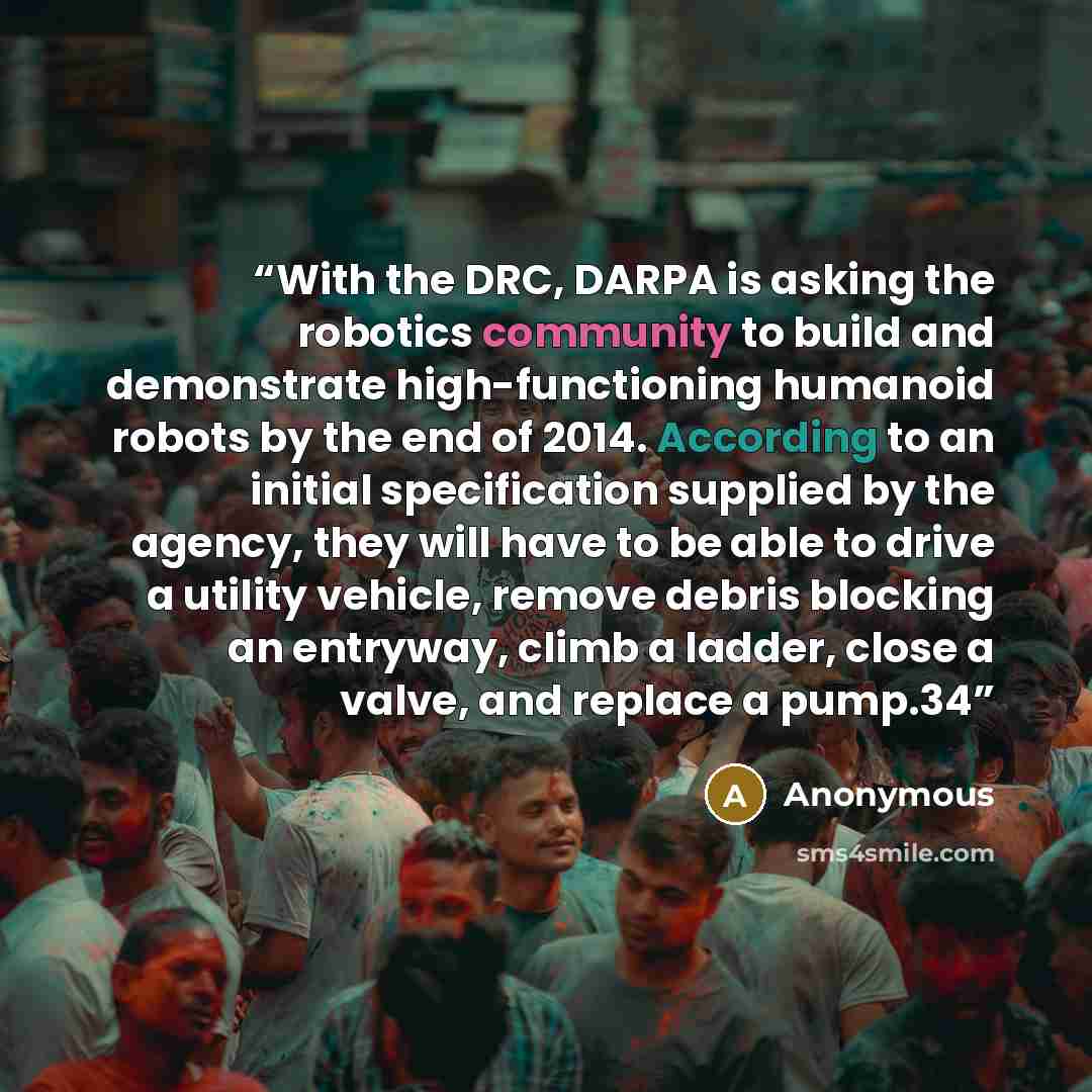 “With the DRC, DARPA is asking the robotics community to build and demonstrate high-functioning humanoid robots by the end of 2014. According to an initial specification supplied by the agency, they will have to be able to drive a utility vehicle, remove debris blocking an entryway, climb a ladder…” quote by Anonymous