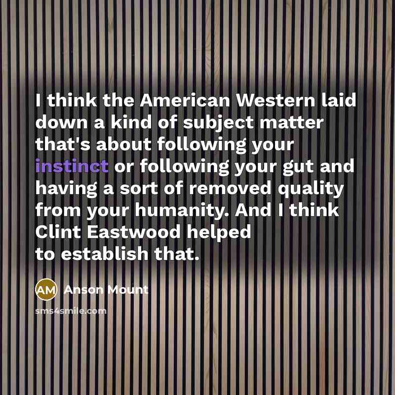 “I think the American Western laid down a kind of subject matter that's about following your instinct or following your gut and having a sort of removed quality from your humanity. And I think Clint Eastwood helped to establish that.” quote by Anson Mount