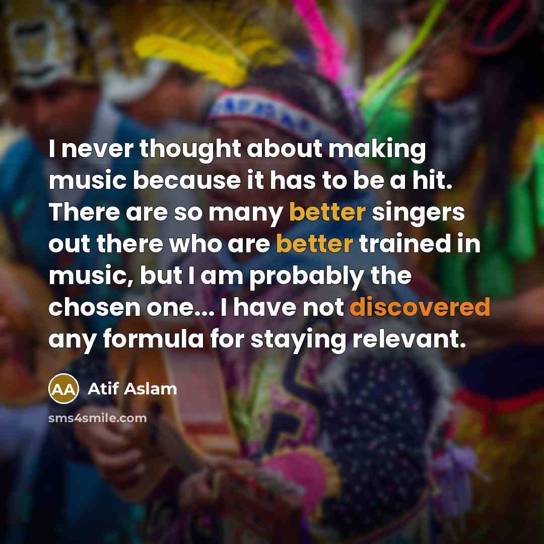 “I never thought about making music because it has to be a hit. There are so many better singers out there who are better trained in music, but I am probably the chosen one... I have not discovered any formula for staying relevant.” quote by Atif Aslam