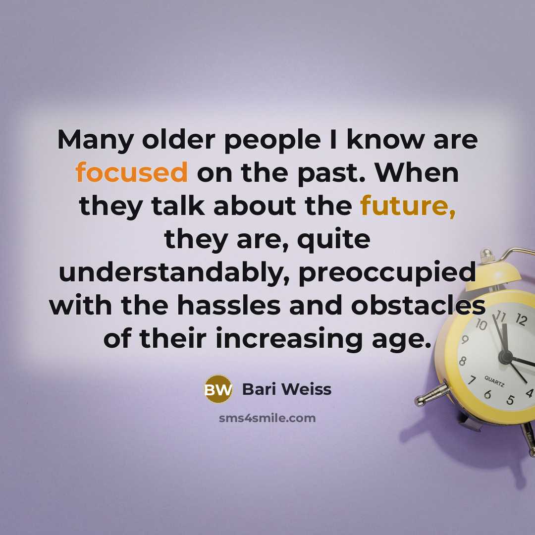 “Many older people I know are focused on the past. When they talk about the future, they are, quite understandably, preoccupied with the hassles and obstacles of their increasing age.” quote by Bari Weiss