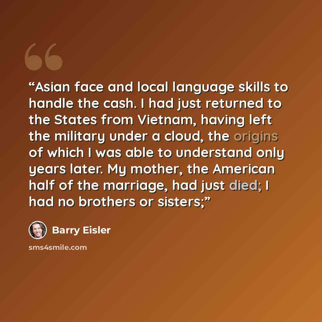 “Asian face and local language skills to handle the cash. I had just returned to the States from Vietnam, having left the military under a cloud, the origins of which I was able to understand only years later. My mother, the American half of the marriage, had just died; I had no brothers or sisters;” quote by Barry Eisler