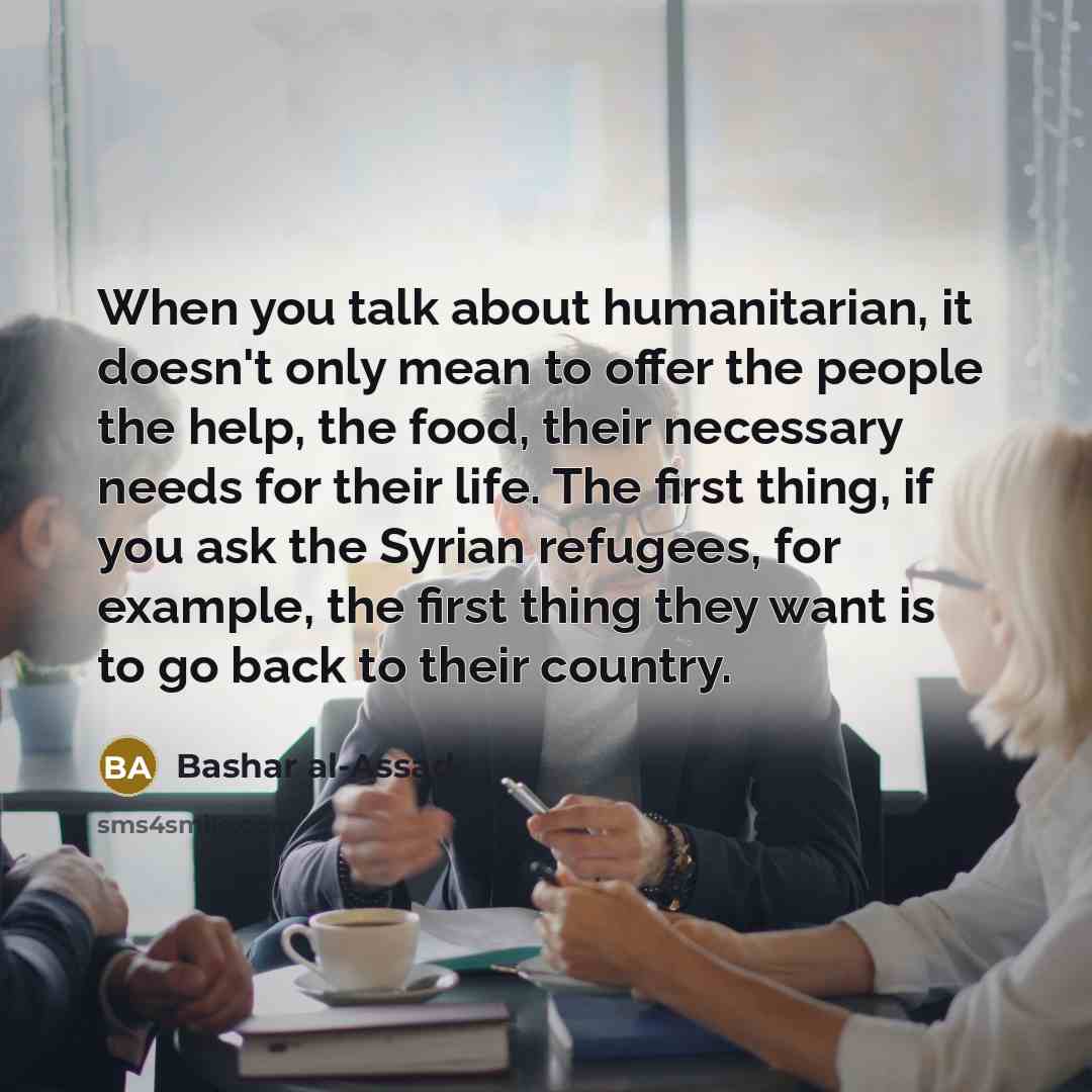 “When you talk about humanitarian, it doesn't only mean to offer the people the help, the food, their necessary needs for their life. The first thing, if you ask the Syrian refugees, for example, the first thing they want is to go back to their country.” quote by Bashar al-Assad