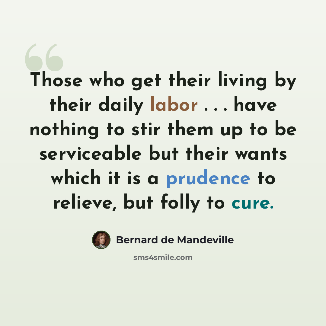 “Those who get their living by their daily labor . . . have nothing to stir them up to be serviceable but their wants which it is a prudence to relieve, but folly to cure.” quote by Bernard de Mandeville