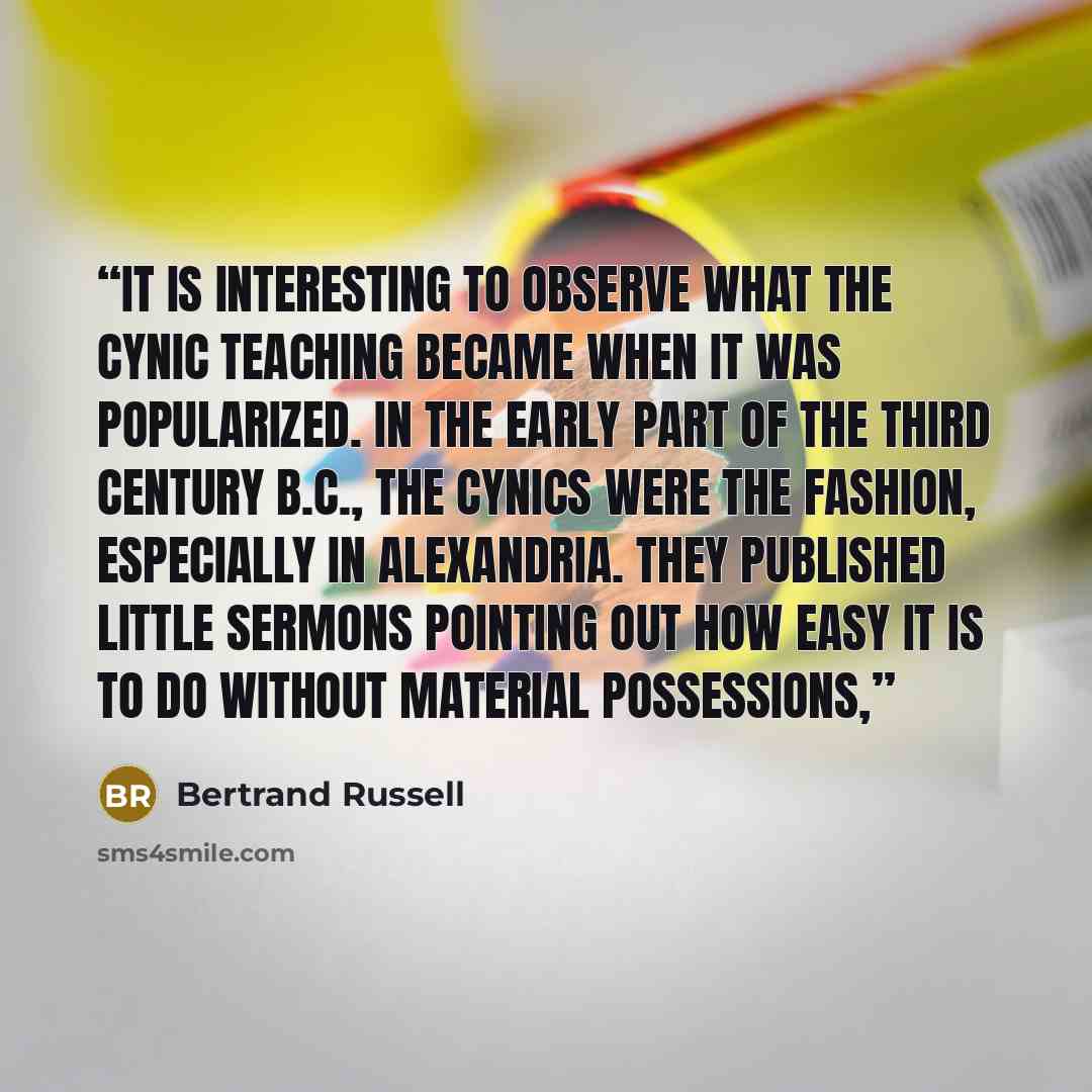 “It is interesting to observe what the Cynic teaching became when it was popularized. In the early part of the third century B.C., the cynics were the fashion, especially in Alexandria. They published little sermons pointing out how easy it is to do without material possessions,” quote by Bertrand Russell