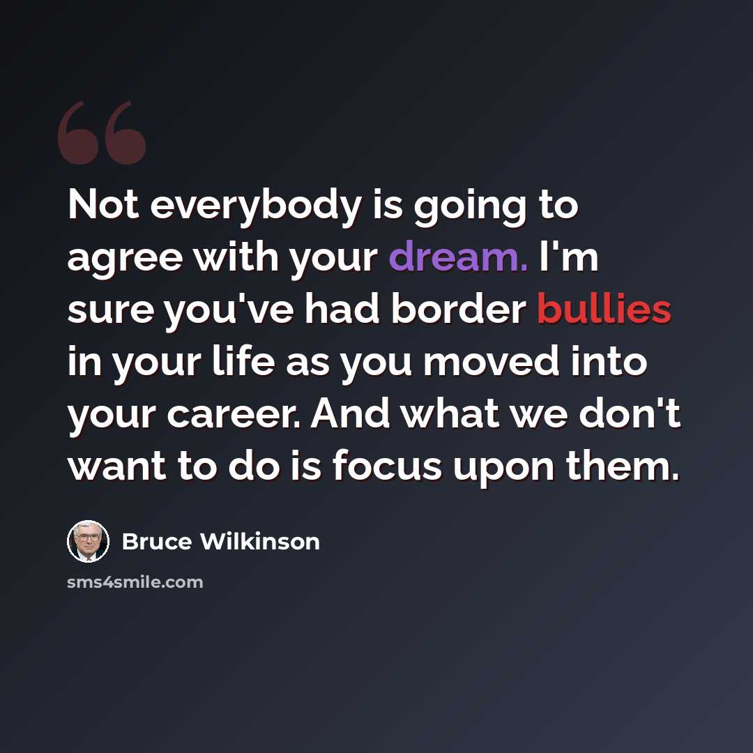 “Not everybody is going to agree with your dream. I'm sure you've had border bullies in your life as you moved into your career. And what we don't want to do is focus upon them.” quote by Bruce Wilkinson