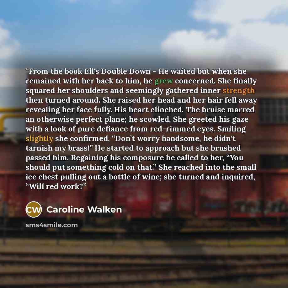 “From the book Ell's Double Down - He waited but when she remained with her back to him, he grew concerned. She finally squared her shoulders and seemingly gathered inner strength then turned around. She raised her head and her hair fell away revealing her face fully. His heart clinched. The bruise…” quote by Caroline Walken