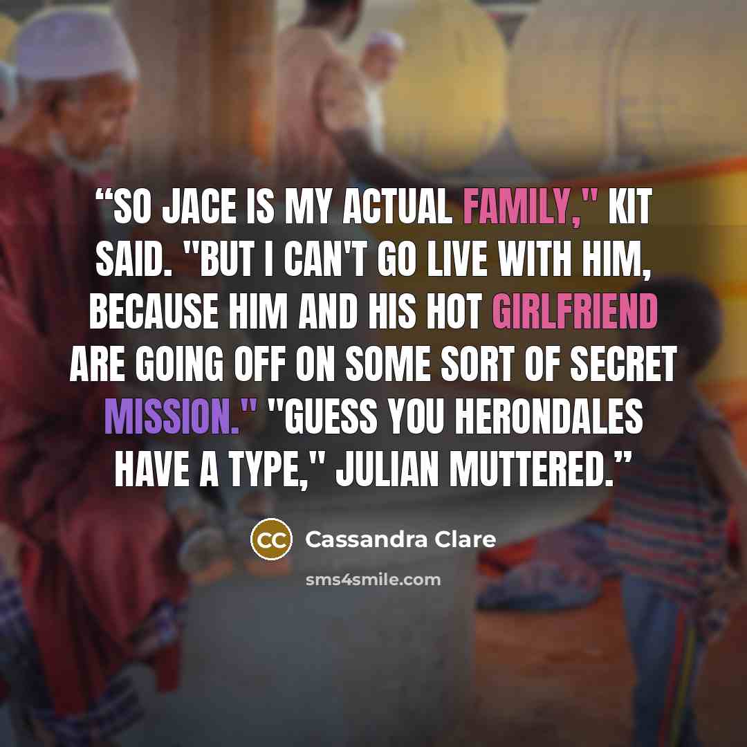 “So Jace is my actual family," Kit said. "But I can't go live with him, because him and his hot girlfriend are going off on some sort of secret mission." "Guess you Herondales have a type," Julian muttered.” quote by Cassandra Clare
