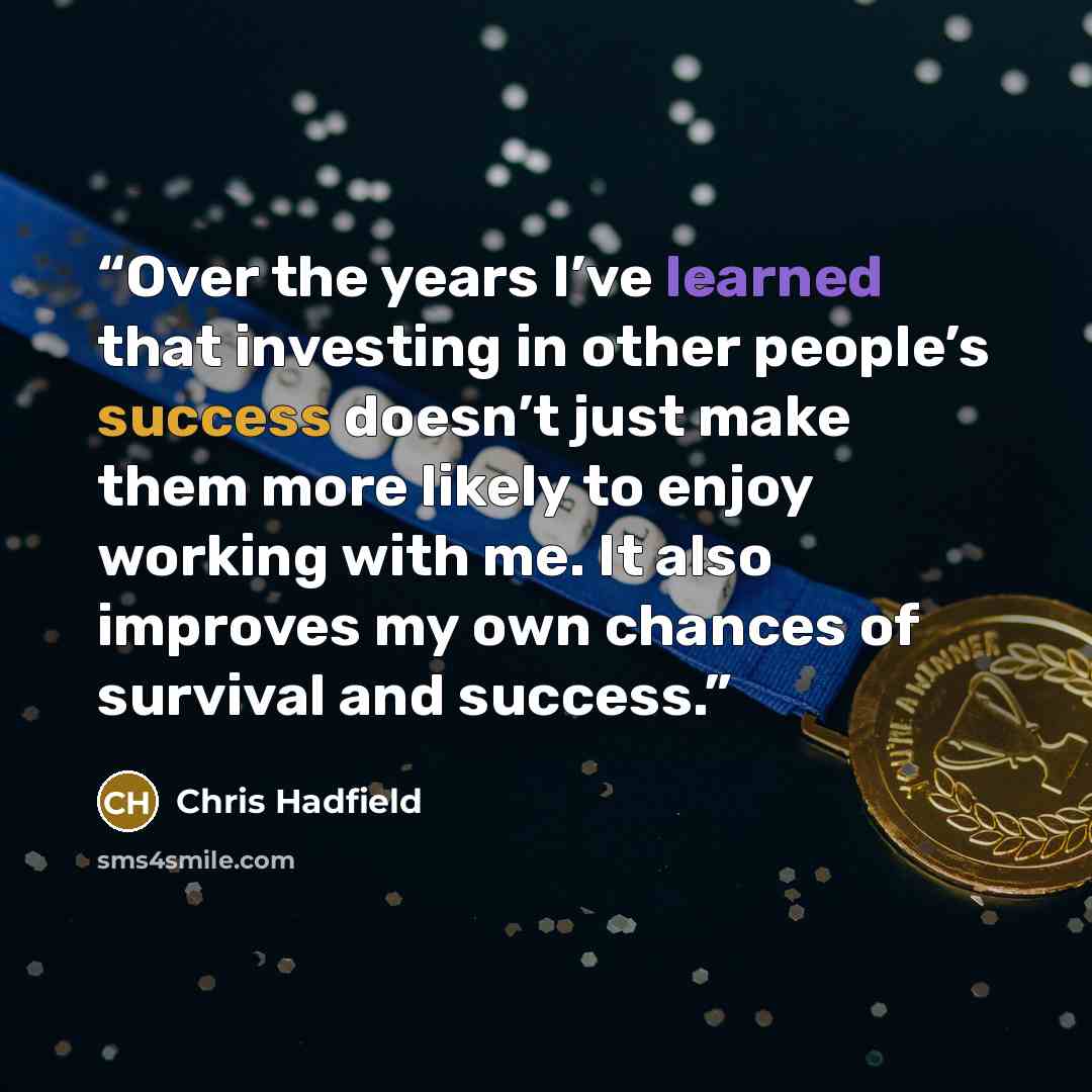 “Over the years I’ve learned that investing in other people’s success doesn’t just make them more likely to enjoy working with me. It also improves my own chances of survival and success.” quote by Chris Hadfield