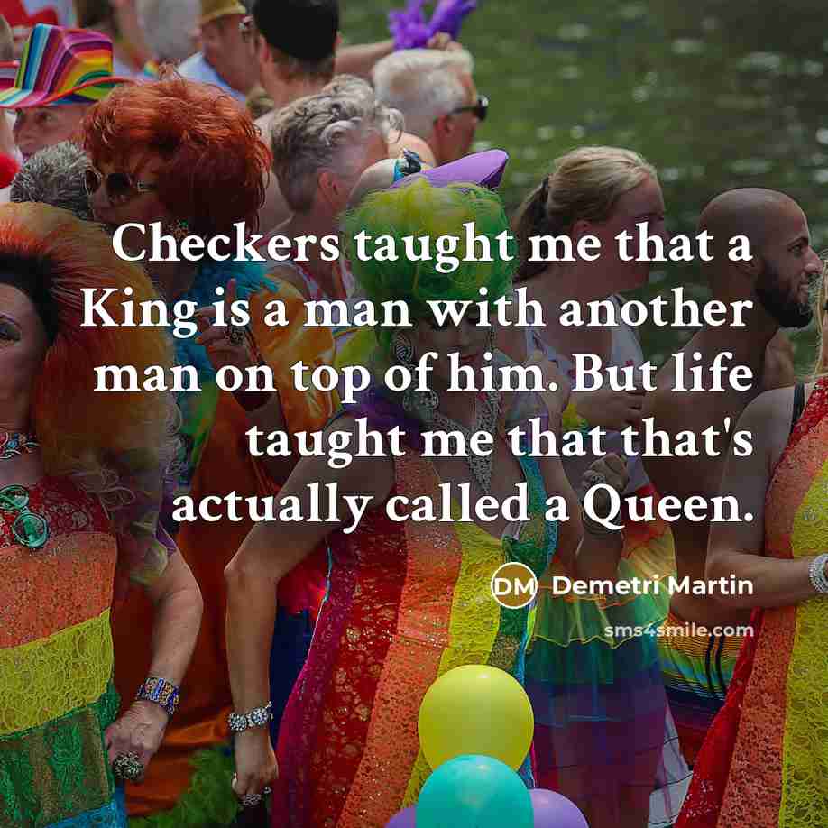 “Checkers taught me that a King is a man with another man on top of him. But life taught me that that's actually called a Queen.” quote by Demetri Martin