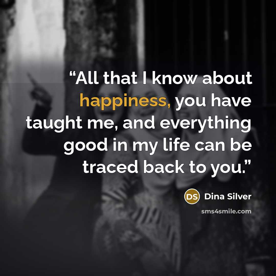 “All that I know about happiness, you have taught me, and everything good in my life can be traced back to you.” quote by Dina Silver
