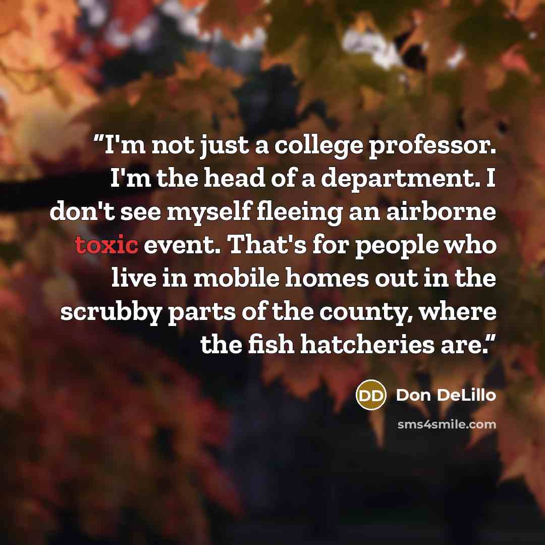 “I'm not just a college professor. I'm the head of a department. I don't see myself fleeing an airborne toxic event. That's for people who live in mobile homes out in the scrubby parts of the county, where the fish hatcheries are.” quote by Don DeLillo