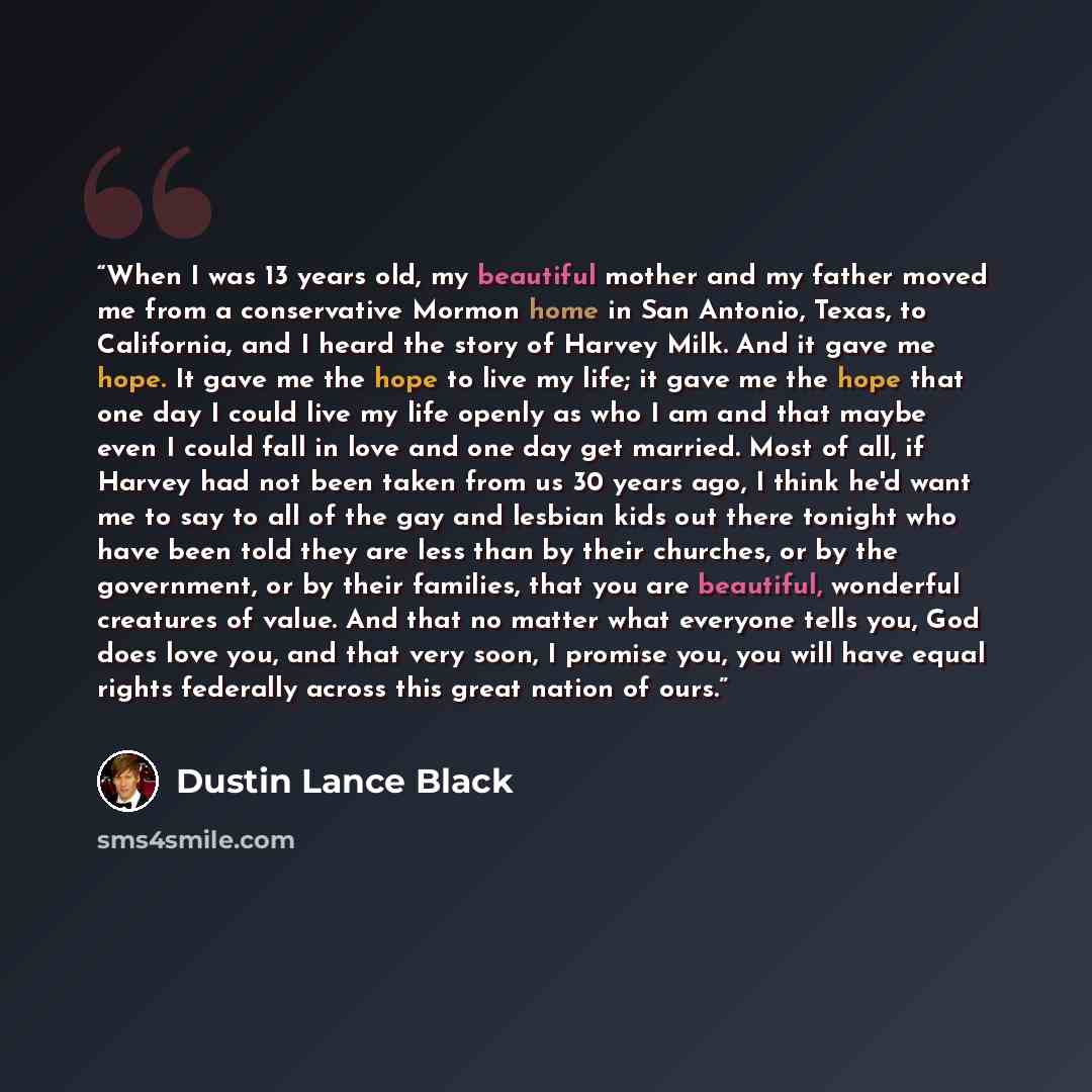 “When I was 13 years old, my beautiful mother and my father moved me from a conservative Mormon home in San Antonio, Texas, to California, and I heard the story of Harvey Milk. And it gave me hope. It gave me the hope to live my life; it gave me the hope that one day I could live my life openly as…” quote by Dustin Lance Black
