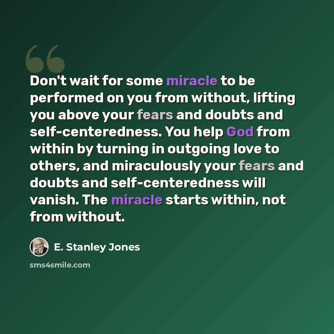 “Don't wait for some miracle to be performed on you from without, lifting you above your fears and doubts and self-centeredness. You help God from within by turning in outgoing love to others, and miraculously your fears and doubts and self-centeredness will vanish. The miracle starts within, not…” quote by E. Stanley Jones