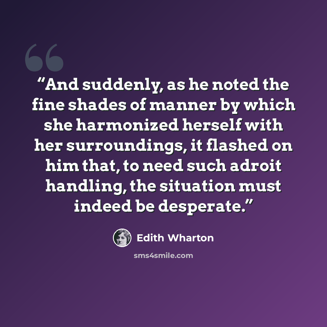 “And suddenly, as he noted the fine shades of manner by which she harmonized herself with her surroundings, it flashed on him that, to need such adroit handling, the situation must indeed be desperate.” quote by Edith Wharton