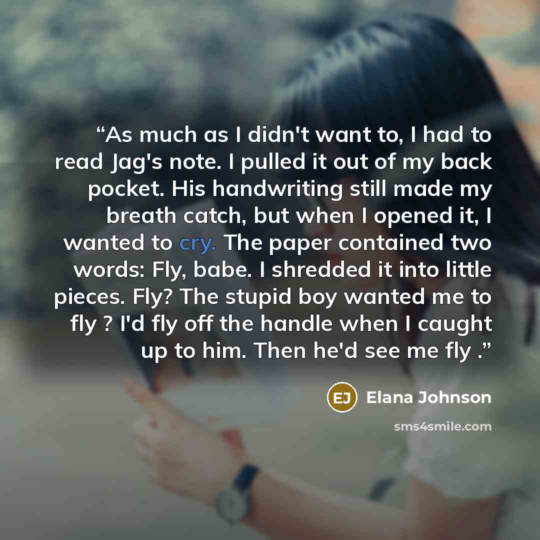 “As much as I didn't want to, I had to read Jag's note. I pulled it out of my back pocket. His handwriting still made my breath catch, but when I opened it, I wanted to cry. The paper contained two words: Fly, babe. I shredded it into little pieces. Fly? The stupid boy wanted me to fly ? I'd fly…” quote by Elana Johnson