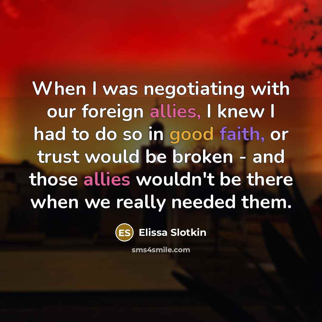 “When I was negotiating with our foreign allies, I knew I had to do so in good faith, or trust would be broken - and those allies wouldn't be there when we really needed them.” quote by Elissa Slotkin
