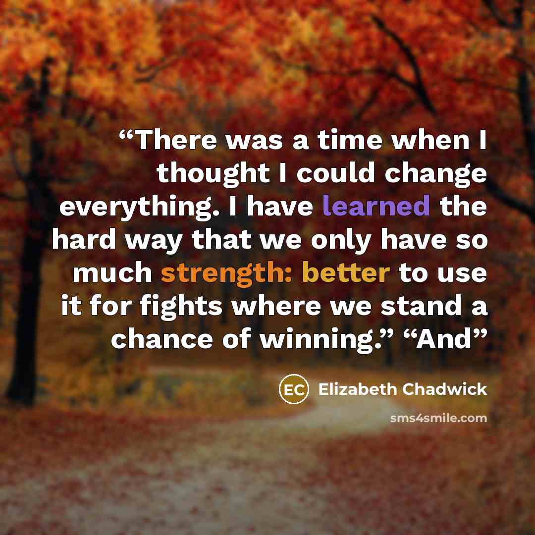 “There was a time when I thought I could change everything. I have learned the hard way that we only have so much strength: better to use it for fights where we stand a chance of winning.” “And” quote by Elizabeth Chadwick