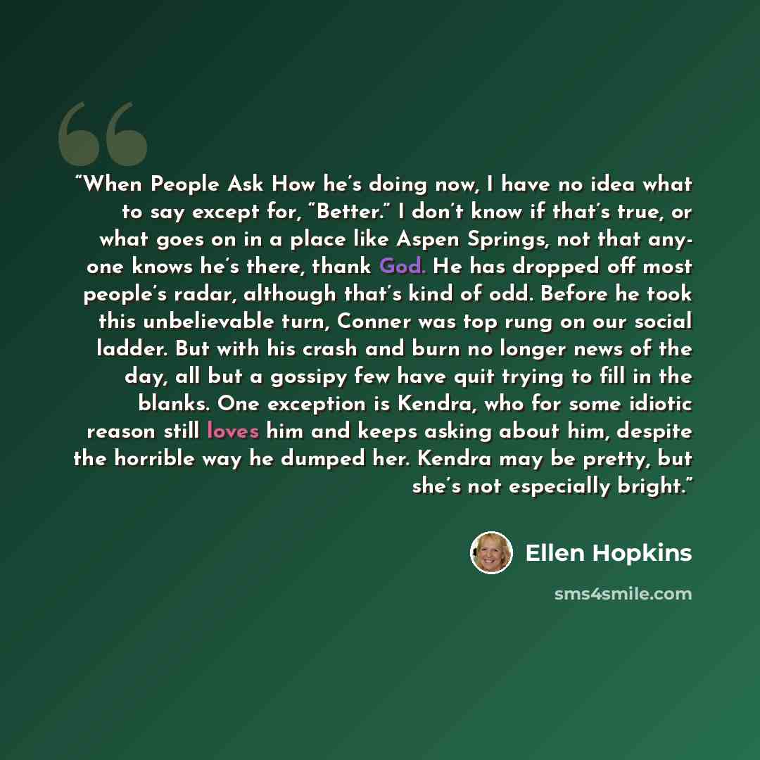 “When People Ask How he’s doing now, I have no idea what to say except for, “Better.” I don’t know if that’s true, or what goes on in a place like Aspen Springs, not that any- one knows he’s there, thank God. He has dropped off most people’s radar, although that’s kind of odd. Before he took this…” quote by Ellen Hopkins