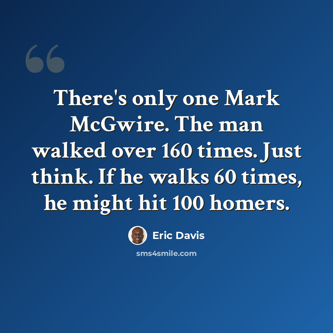 “There's only one Mark McGwire. The man walked over 160 times. Just think. If he walks 60 times, he might hit 100 homers.” quote by Eric Davis