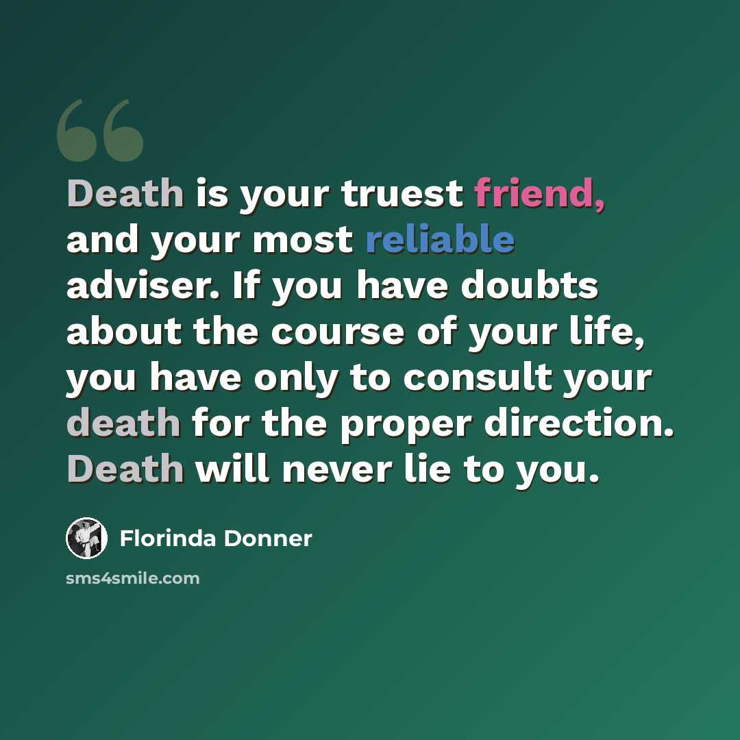 “Death is your truest friend, and your most reliable adviser. If you have doubts about the course of your life, you have only to consult your death for the proper direction. Death will never lie to you.” quote by Florinda Donner
