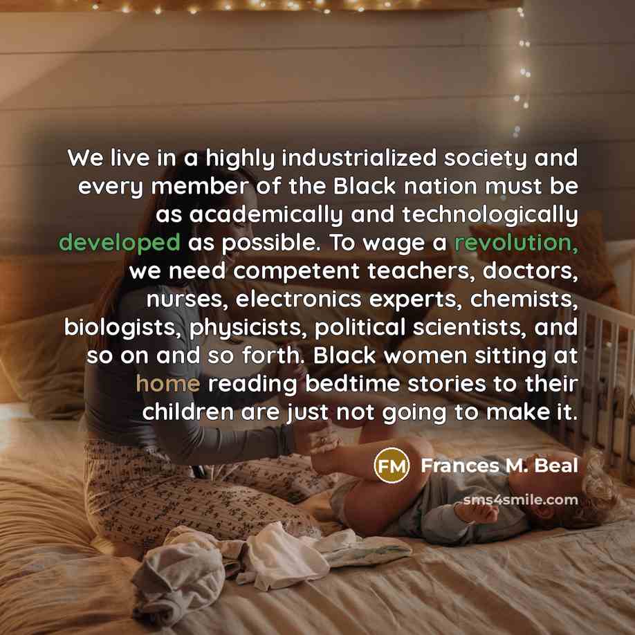 “We live in a highly industrialized society and every member of the Black nation must be as academically and technologically developed as possible. To wage a revolution, we need competent teachers, doctors, nurses, electronics experts, chemists, biologists, physicists, political scientists, and so…” quote by Frances M. Beal