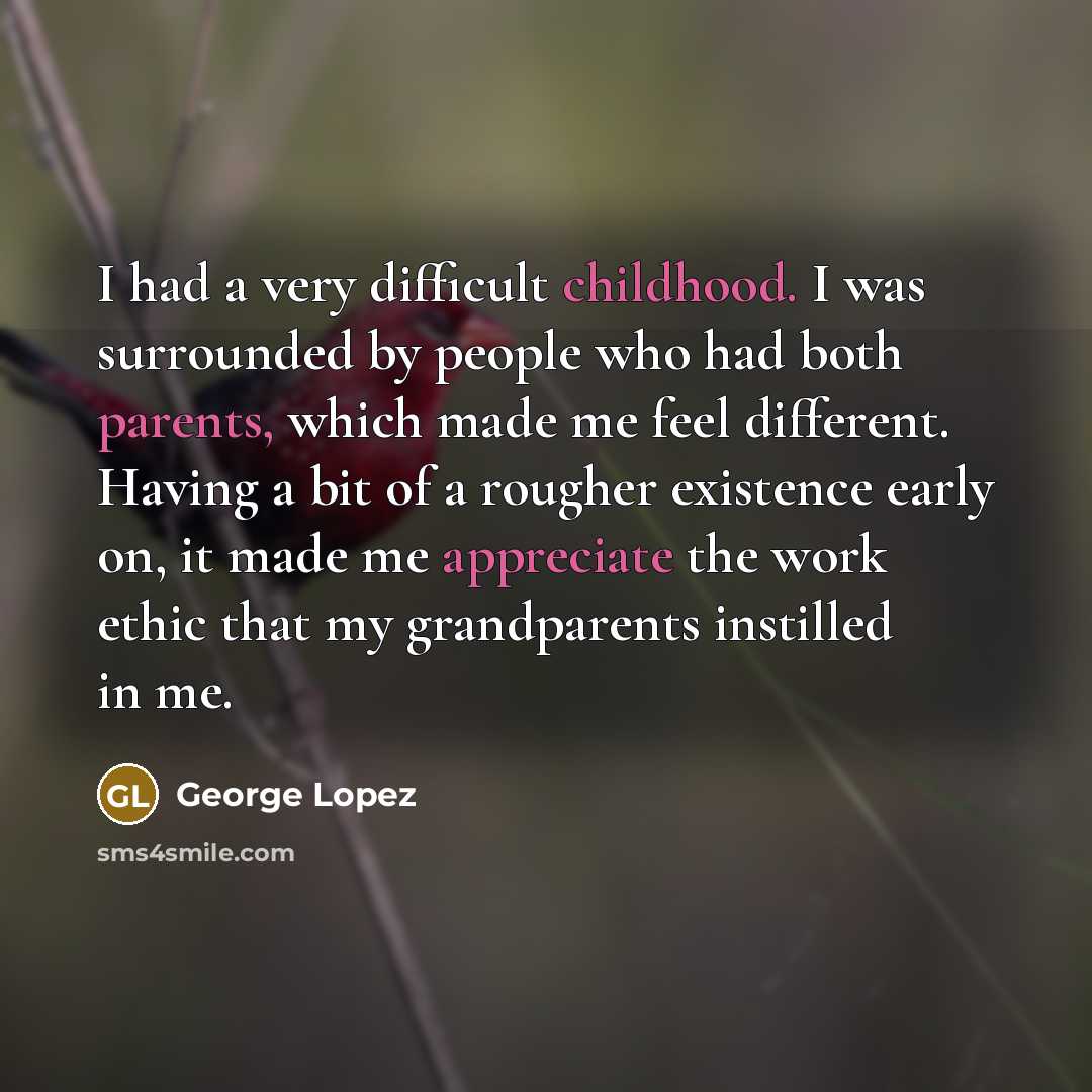 “I had a very difficult childhood. I was surrounded by people who had both parents, which made me feel different. Having a bit of a rougher existence early on, it made me appreciate the work ethic that my grandparents instilled in me.” quote by George Lopez