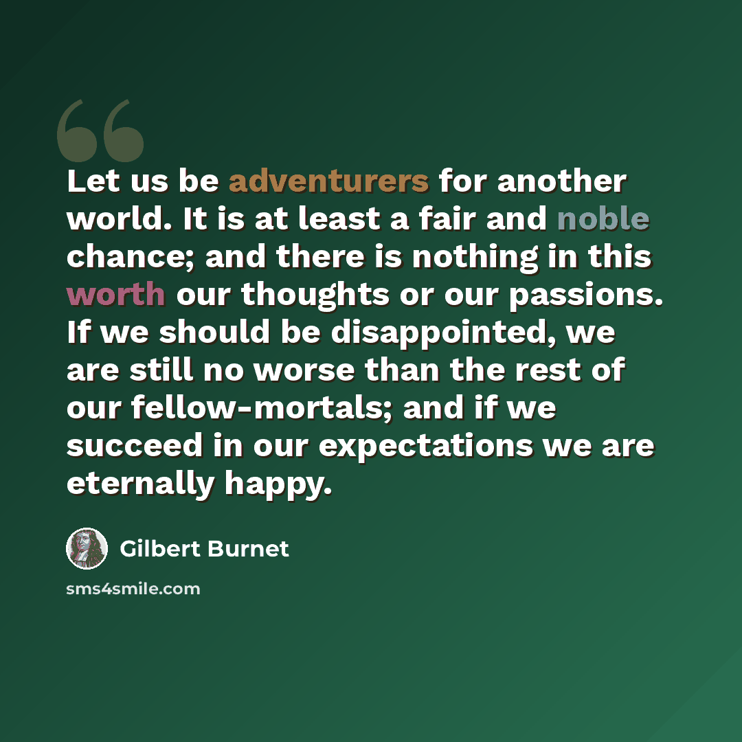 “Let us be adventurers for another world. It is at least a fair and noble chance; and there is nothing in this worth our thoughts or our passions. If we should be disappointed, we are still no worse than the rest of our fellow-mortals; and if we succeed in our expectations we are eternally happy.” quote by Gilbert Burnet
