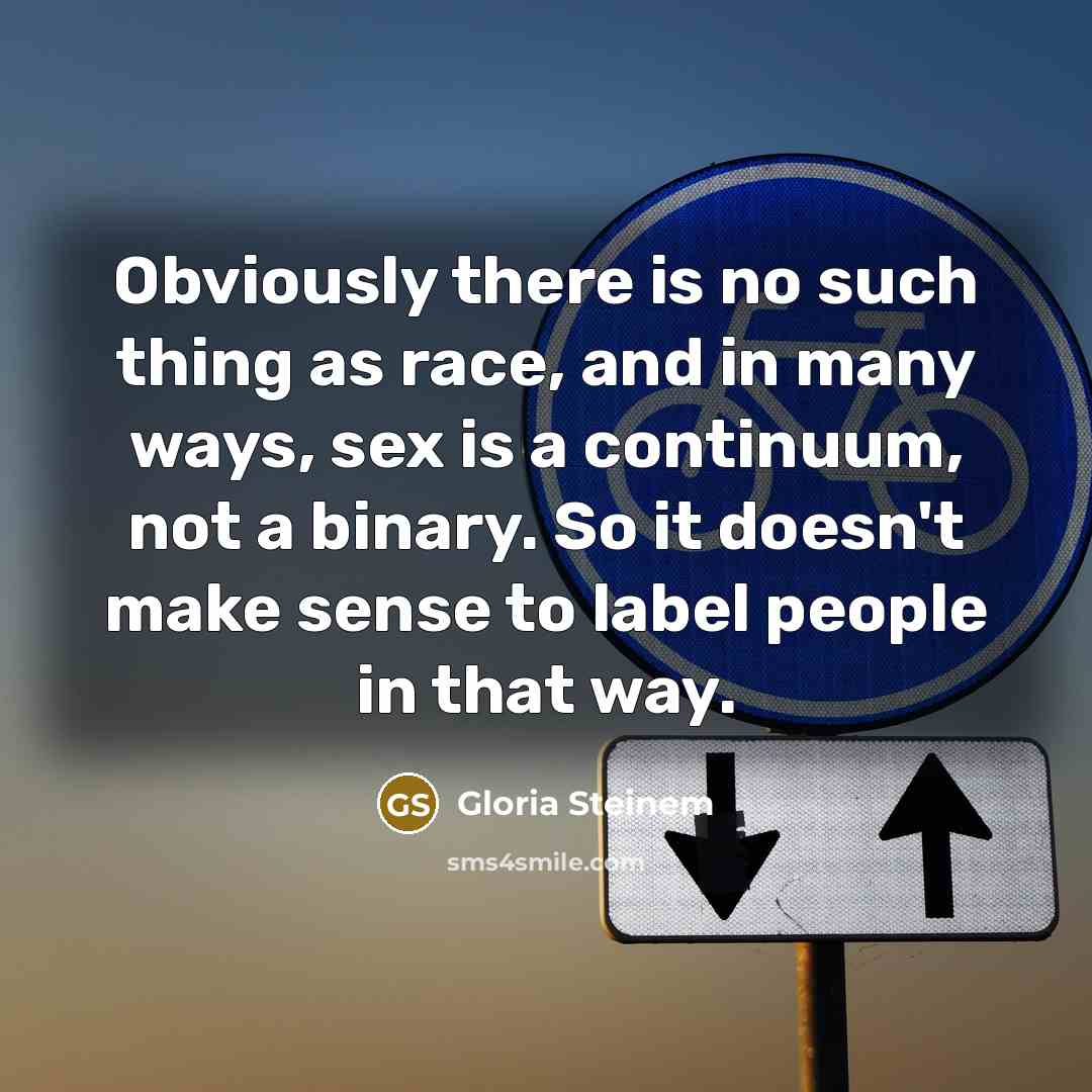 “Obviously there is no such thing as race, and in many ways, sex is a continuum, not a binary. So it doesn't make sense to label people in that way.” quote by Gloria Steinem
