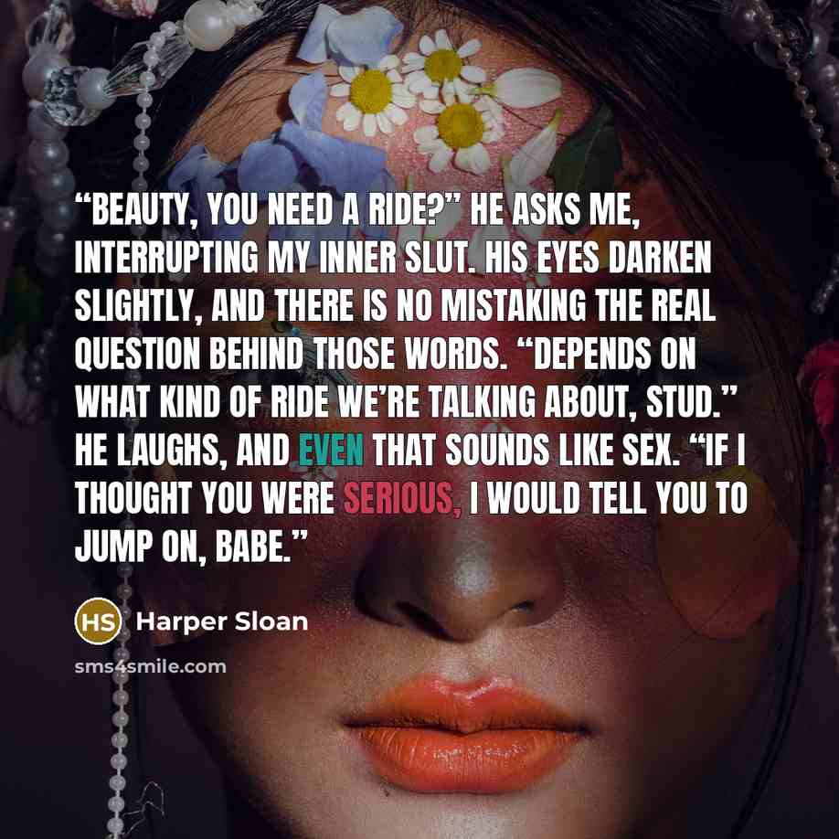 “Beauty, you need a ride?” He asks me, interrupting my inner slut. His eyes darken slightly, and there is no mistaking the real question behind those words. “Depends on what kind of ride we’re talking about, stud.” He laughs, and even that sounds like sex. “If I thought you were serious, I would…” quote by Harper Sloan