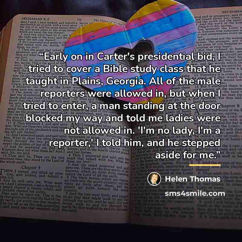 “Early on in Carter's presidential bid, I tried to cover a Bible study class that he taught in Plains, Georgia. All of the male reporters were allowed in, but when I tried to enter, a man standing at the door blocked my way and told me ladies were not allowed in. 'I'm no lady, I'm a reporter,' I…” quote by Helen Thomas