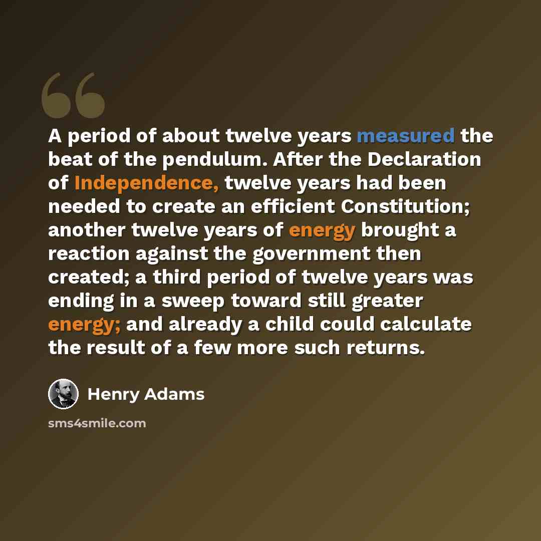 “A period of about twelve years measured the beat of the pendulum. After the Declaration of Independence, twelve years had been needed to create an efficient Constitution; another twelve years of energy brought a reaction against the government then created; a third period of twelve years was…” quote by Henry Adams