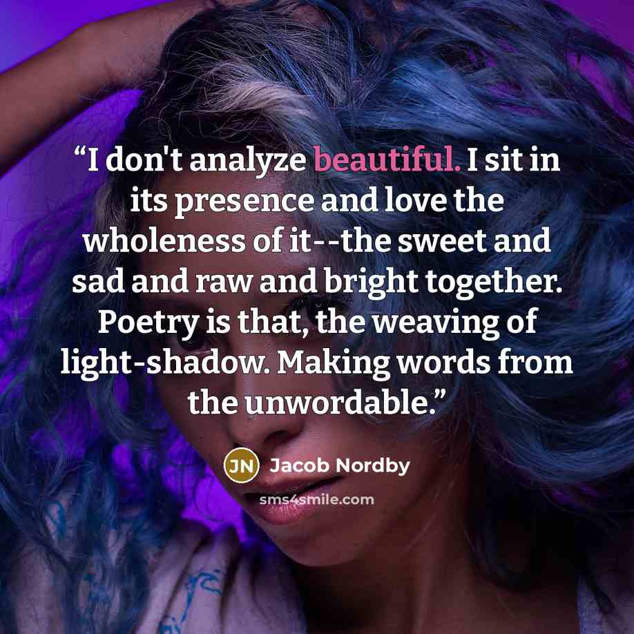 “I don't analyze beautiful. I sit in its presence and love the wholeness of it--the sweet and sad and raw and bright together. Poetry is that, the weaving of light-shadow. Making words from the unwordable.” quote by Jacob Nordby