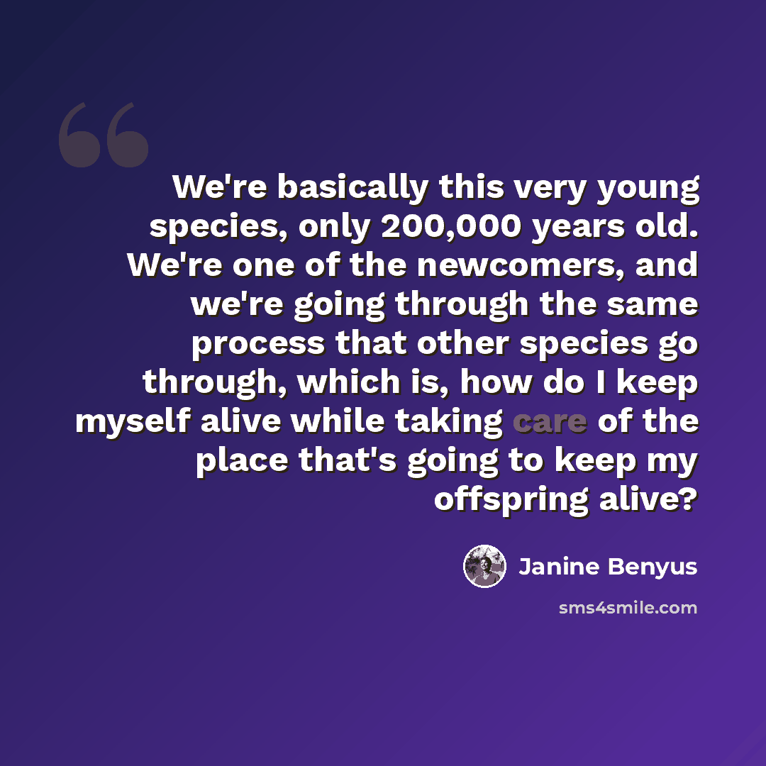 “We're basically this very young species, only 200,000 years old. We're one of the newcomers, and we're going through the same process that other species go through, which is, how do I keep myself alive while taking care of the place that's going to keep my offspring alive?” quote by Janine Benyus
