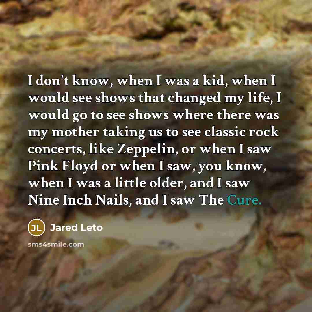 “I don't know, when I was a kid, when I would see shows that changed my life, I would go to see shows where there was my mother taking us to see classic rock concerts, like Zeppelin, or when I saw Pink Floyd or when I saw, you know, when I was a little older, and I saw Nine Inch Nails, and I saw…” quote by Jared Leto