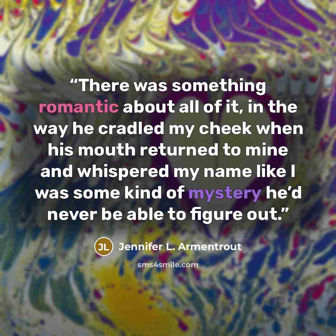 “There was something romantic about all of it, in the way he cradled my cheek when his mouth returned to mine and whispered my name like I was some kind of mystery he’d never be able to figure out.” quote by Jennifer L. Armentrout